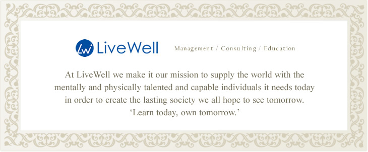 At LiveWell we make it our mission to supply the world with the mentally and physically talented and capable individuals it needs today in order to create the lasting society we all hope to see tomorrow. Learn today, own tomorrow.