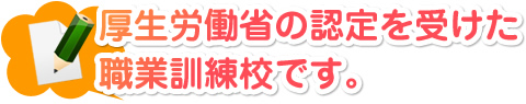 厚生労働省の認定を受けた職業訓練校です。